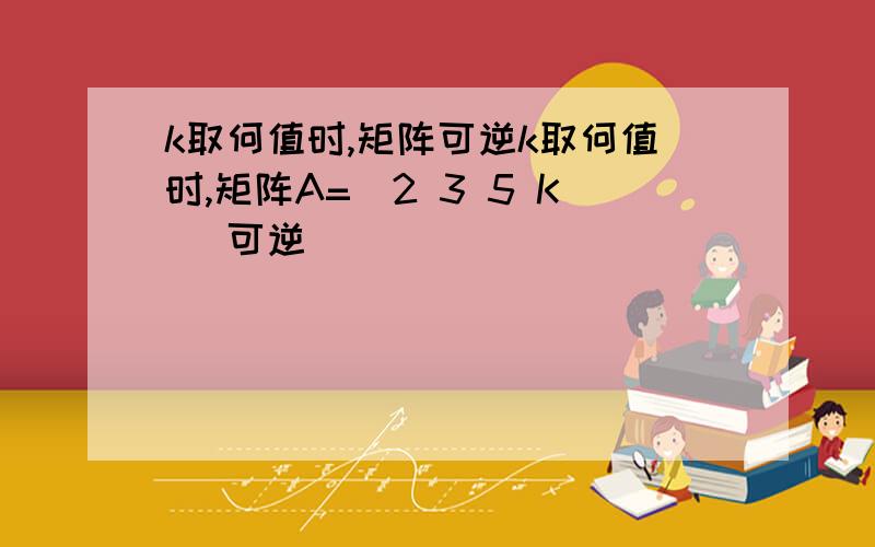 k取何值时,矩阵可逆k取何值时,矩阵A=[2 3 5 K ]可逆