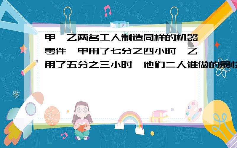 甲、乙两名工人制造同样的机器零件,甲用了七分之四小时,乙用了五分之三小时,他们二人谁做的最快?