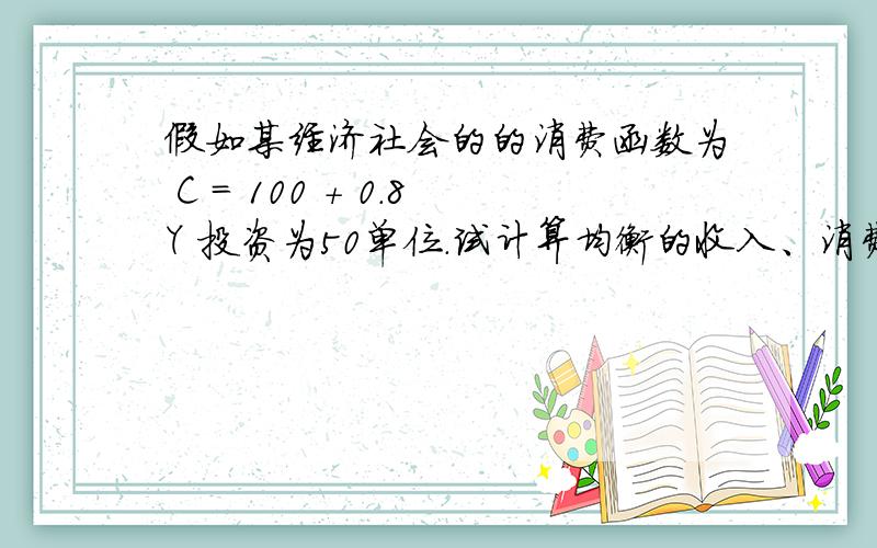 假如某经济社会的的消费函数为 C = 100 + 0.8Y 投资为50单位.试计算均衡的收入、消费和储蓄.