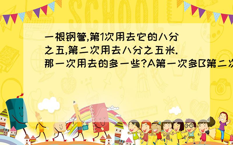 一根钢管,第1次用去它的八分之五,第二次用去八分之五米.那一次用去的多一些?A第一次多B第二次多C一样D不确定