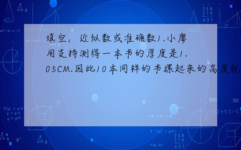 填空：近似数或准确数1.小廖用支持测得一本书的厚度是1.05CM.因此10本同样的书摞起来的高度就是10.5cm,对10.5这个数,应该是（ ）2.一间教室的面积是50平方厘米（ ）两个的答案都是近似数为