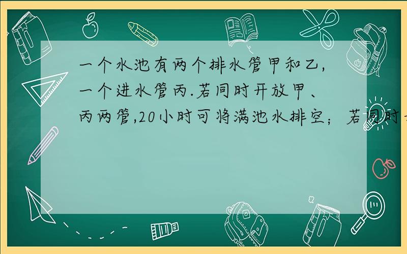 一个水池有两个排水管甲和乙,一个进水管丙.若同时开放甲、丙两管,20小时可将满池水排空；若同时开放乙、丙两水管,30小时可将满池水排空；若单独开丙管,60小时可将空池注满.若同时打开