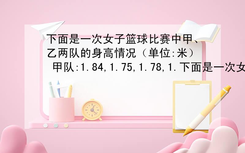 下面是一次女子篮球比赛中甲、乙两队的身高情况（单位:米） 甲队:1.84,1.75,1.78,1.下面是一次女子篮球比赛中甲、乙两队的身高情况（单位:米）甲队:1.84,1.75,1.78,1.81,1.77；乙队:1.79,1.76,1.82,1.74,