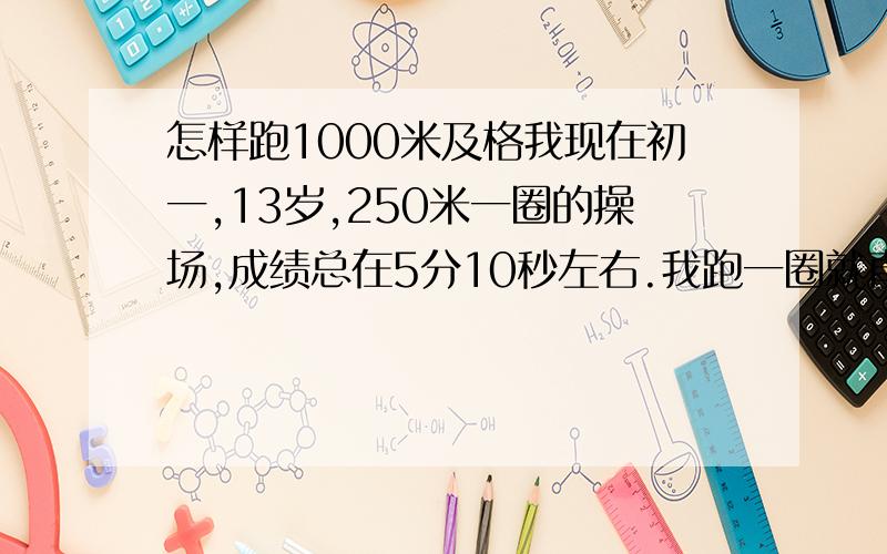 怎样跑1000米及格我现在初一,13岁,250米一圈的操场,成绩总在5分10秒左右.我跑一圈就直喘气脚麻,怎样锻炼才能及格啊,要多长时间.及格是4分50秒