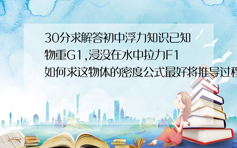 30分求解答初中浮力知识已知物重G1,浸没在水中拉力F1如何求这物体的密度公式最好将推导过程写下,方便我理解我同学说这东西的密度=G1 乘 水的密度/G1-F1是这样的我想知道怎样求出体积的