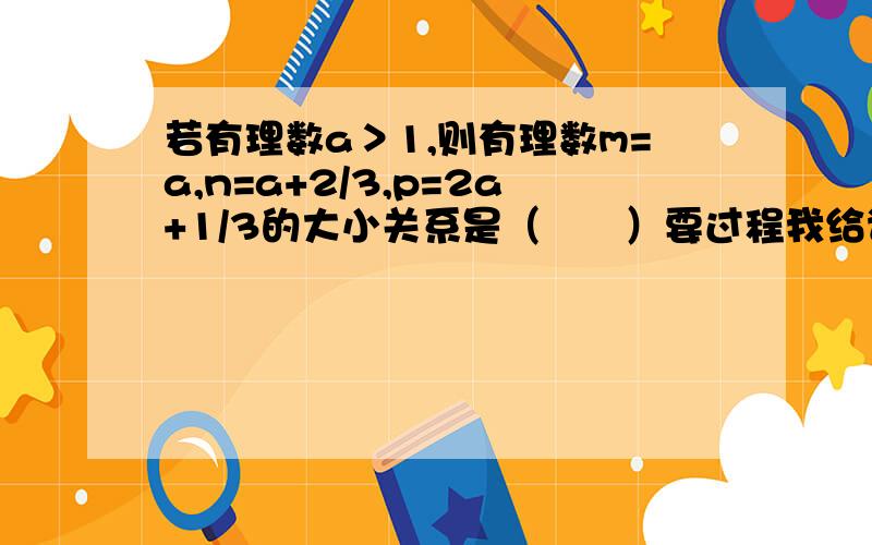 若有理数a＞1,则有理数m=a,n=a+2/3,p=2a+1/3的大小关系是（　　）要过程我给谁最佳答案