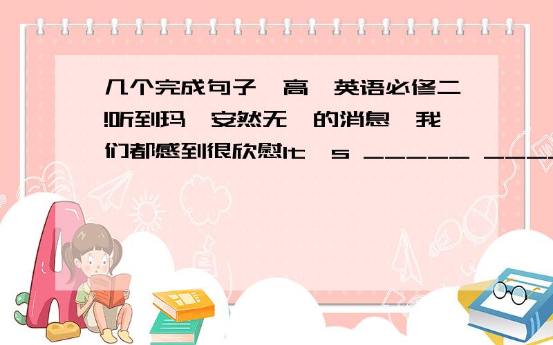 几个完成句子,高一英语必修二!听到玛莎安然无恙的消息,我们都感到很欣慰It's _____ _____ _____ hear that Martha was found safe and well.(用带有relief的词组）科学家是根据恐龙骨骼的链接方式得知这些