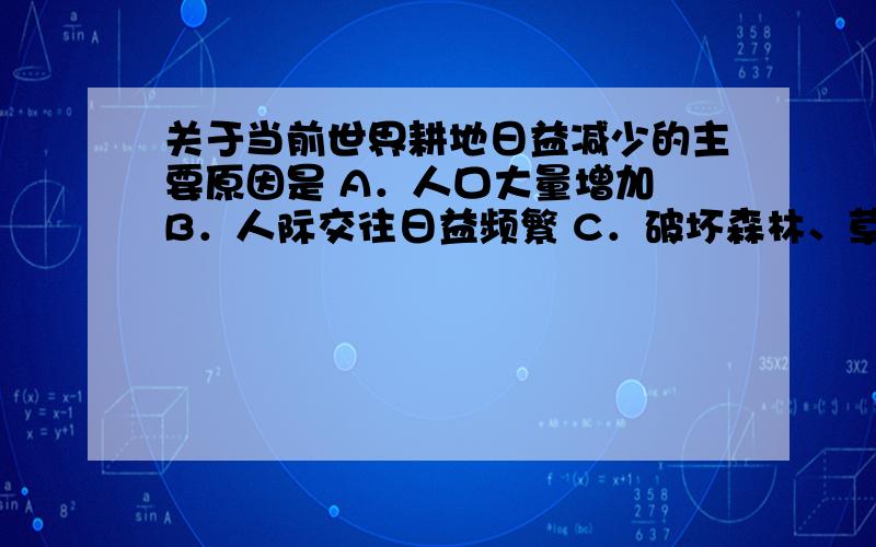 关于当前世界耕地日益减少的主要原因是 A．人口大量增加 B．人际交往日益频繁 C．破坏森林、草地,水土流失,沙漠扩大 D．知识经济的发展