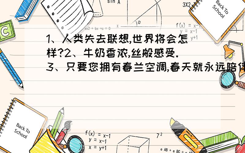 1、人类失去联想,世界将会怎样?2、牛奶香浓,丝般感受.3、只要您拥有春兰空调,春天就永远陪伴著您.1、人类失去联想,世界将会怎样?2、牛奶香浓,丝般感受.3、只要您拥有春兰空调,春天就永