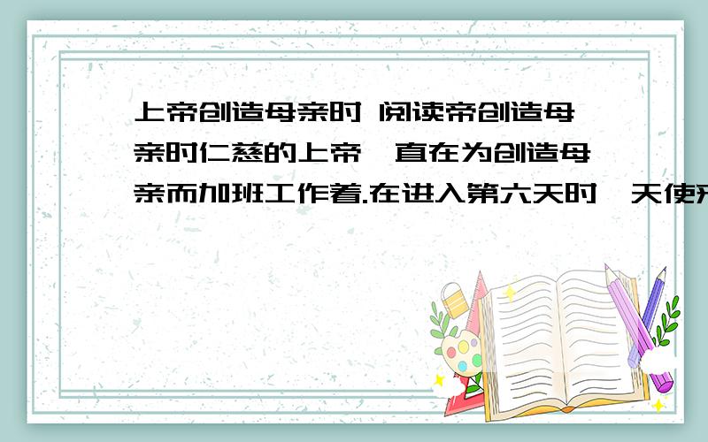 上帝创造母亲时 阅读帝创造母亲时仁慈的上帝一直在为创造母亲而加班工作着.在进入第六天时,天使来到主面前,提醒他说：“您在这上面已经花费了许多不必要的时间啦.”主对天使说：“