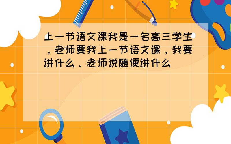 上一节语文课我是一名高三学生，老师要我上一节语文课，我要讲什么。老师说随便讲什么