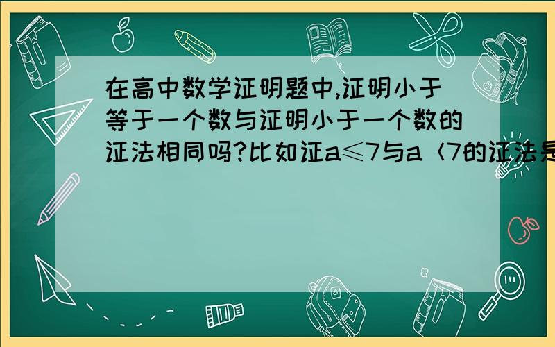 在高中数学证明题中,证明小于等于一个数与证明小于一个数的证法相同吗?比如证a≤7与a＜7的证法是一样的吗?此类题通常怎么处理?