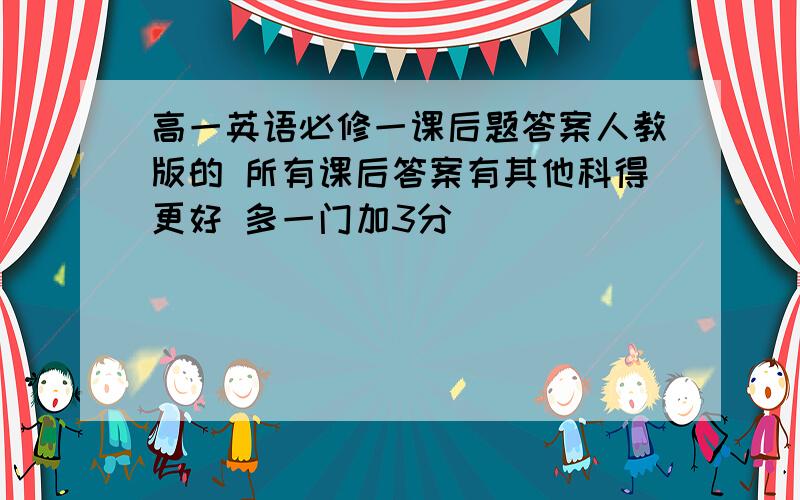 高一英语必修一课后题答案人教版的 所有课后答案有其他科得更好 多一门加3分