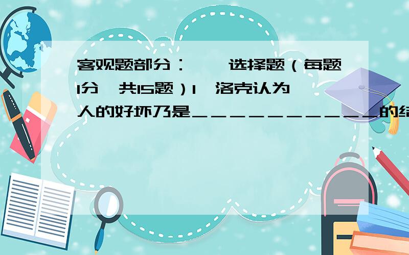 客观题部分：一、选择题（每题1分,共15题）1、洛克认为人的好坏乃是＿＿＿＿＿＿＿＿＿＿的结果.A．先天禀赋 B．后天教育 C．环境影响 D．上帝决定2、 洛克是十七世纪英国＿＿＿＿＿经