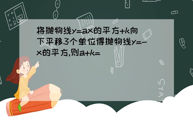 将抛物线y=ax的平方+k向下平移3个单位得抛物线y=-x的平方,则a+k=