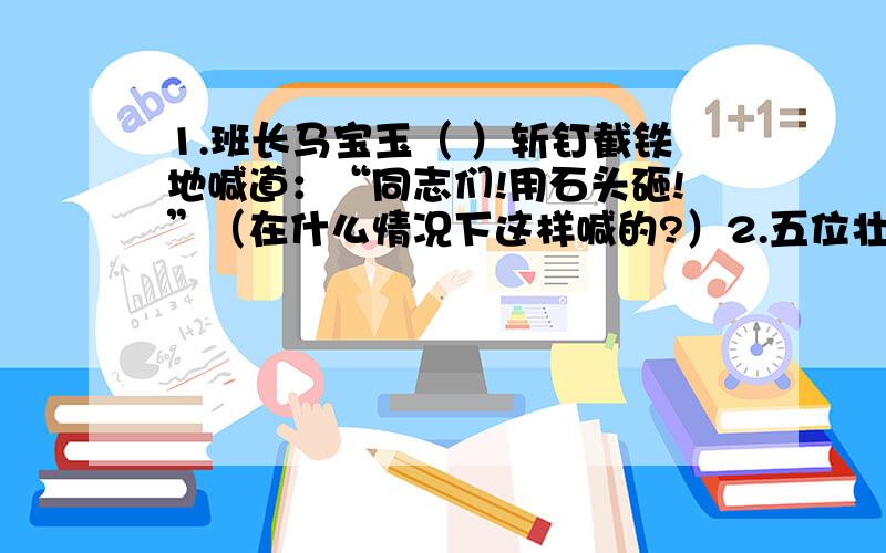 1.班长马宝玉（ ）斩钉截铁地喊道：“同志们!用石头砸!”（在什么情况下这样喊的?）2.五位壮士（ ）,他们有着坚强不屈的精神.（为什么说他们有这种精神?）