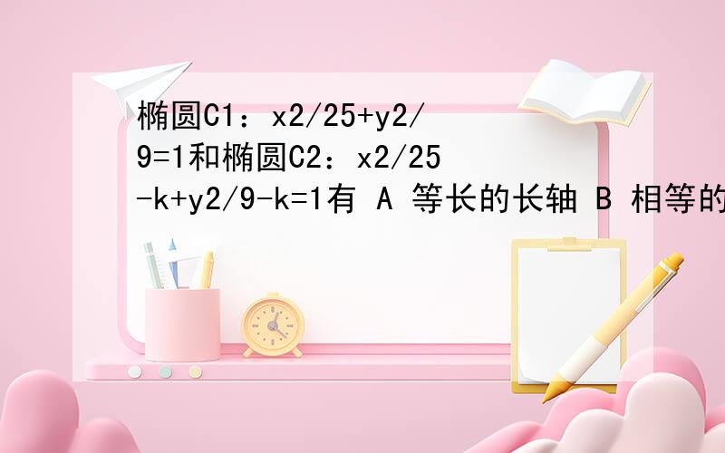 椭圆C1：x2/25+y2/9=1和椭圆C2：x2/25-k+y2/9-k=1有 A 等长的长轴 B 相等的焦距 C 相等的离心率 D相同的准