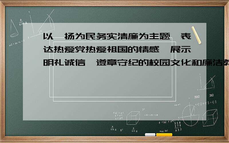 以弘扬为民务实清廉为主题,表达热爱党热爱祖国的情感,展示明礼诚信、遵章守纪的校园文化和廉洁教育成果作品内容：作品可以是原创,也可以是格言、警句和有关廉洁方面的论述,有一定的