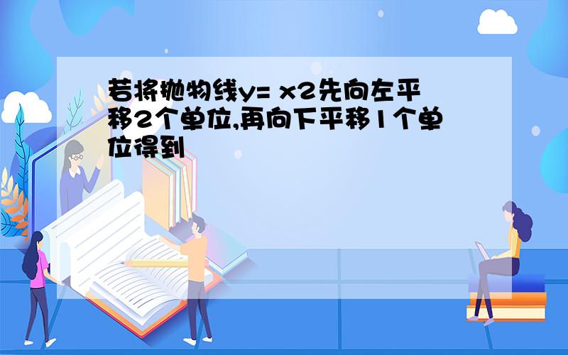 若将抛物线y= x2先向左平移2个单位,再向下平移1个单位得到