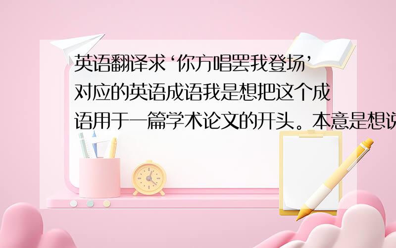 英语翻译求‘你方唱罢我登场’对应的英语成语我是想把这个成语用于一篇学术论文的开头。本意是想说明几个因素在人不同发育阶段分别起着主导作用（某因素作用下降的同时，另一因素