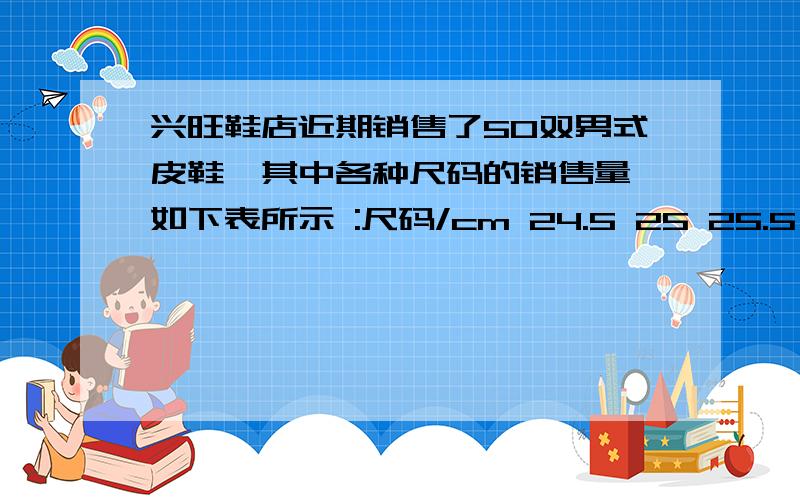 兴旺鞋店近期销售了50双男式皮鞋,其中各种尺码的销售量 如下表所示 :尺码/cm 24.5 25 25.5 26 26.5 27 27.5数量/双 7 8 15 10 7 2 11.求出皮鞋中尺码的众数和中位数2.说说众数在帮老板进货时有什么意