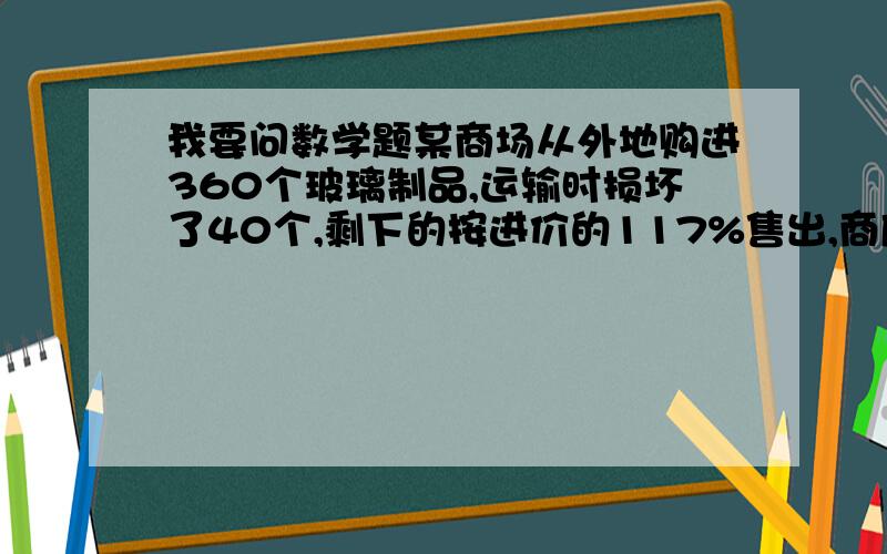 我要问数学题某商场从外地购进360个玻璃制品,运输时损坏了40个,剩下的按进价的117%售出,商店可盈利百分之几?