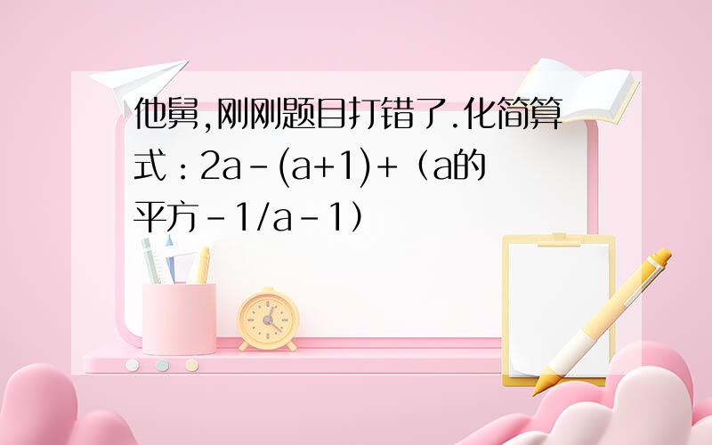 他舅,刚刚题目打错了.化简算式：2a-(a+1)+（a的平方-1/a-1）