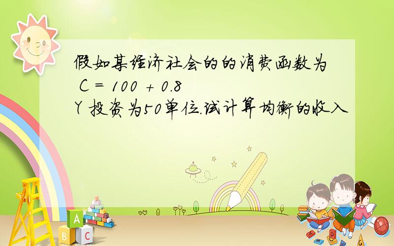 假如某经济社会的的消费函数为 C = 100 + 0.8Y 投资为50单位.试计算均衡的收入