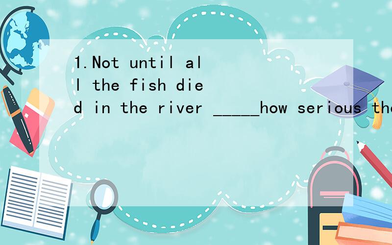 1.Not until all the fish died in the river _____how serious the pillution was.A.did the villagers realizeB.the villagers realizedC.the villagers did realizeD.didn't the villagers realize2.It's too heavy,I haven't enough____to raise it.A.force B.power