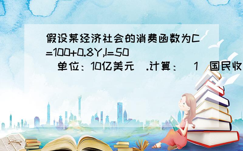 假设某经济社会的消费函数为C=100+0.8Y,I=50（单位：10亿美元）.计算：（1）国民收入是多少亿美元.（2）消费和储蓄各多少美元（3）自发消费和引致消费各多少美元?本人刚接触这些.请解释一