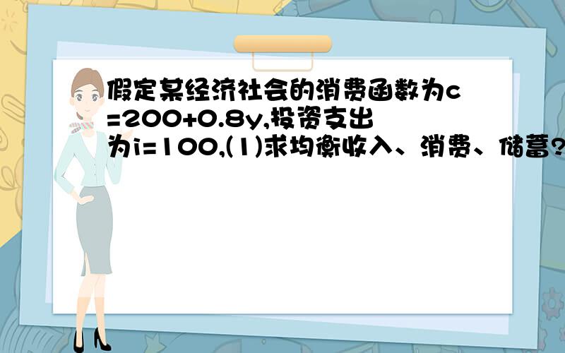 假定某经济社会的消费函数为c=200+0.8y,投资支出为i=100,(1)求均衡收入、消费、储蓄?（2）投资i增长400时,求增长的均衡收入?