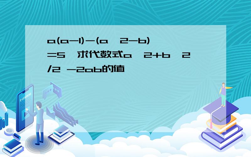 a(a-1)-(a^2-b)=5,求代数式a^2+b^2/2 -2ab的值