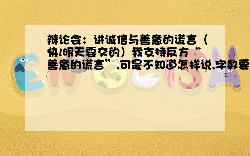 辩论会：讲诚信与善意的谎言（快!明天要交的）我支持反方“善意的谎言”,可是不知道怎样说,字数要少一点.（快!明天要交的）