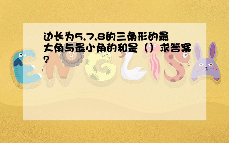 边长为5,7,8的三角形的最大角与最小角的和是（）求答案?