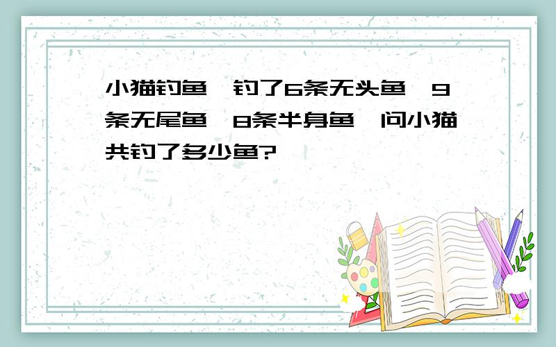 小猫钓鱼,钓了6条无头鱼,9条无尾鱼,8条半身鱼,问小猫共钓了多少鱼?