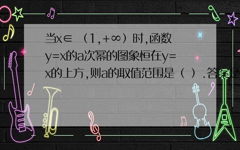 当x∈ （1,+∞）时,函数y=x的a次幂的图象恒在y=x的上方,则a的取值范围是（ ）.答案是a＞1请详细说明,便于理解,