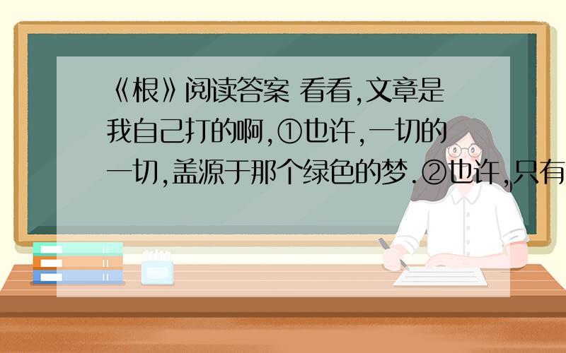 《根》阅读答案 看看,文章是我自己打的啊,①也许,一切的一切,盖源于那个绿色的梦.②也许,只有那个绿色的梦,才深深地、深深地植埋于地下.③梦想着荒漠里腾起绿云,梦想着绿云里闪着妩媚