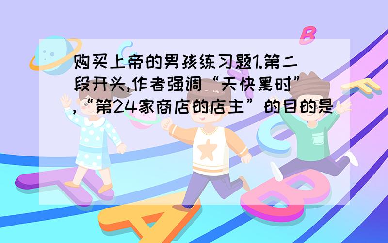 购买上帝的男孩练习题1.第二段开头,作者强调“天快黑时”,“第24家商店的店主”的目的是（　　　　　　　　　）2.通过文章,我们可以看出邦迪是一个（ ）的孩子；老头是一个（