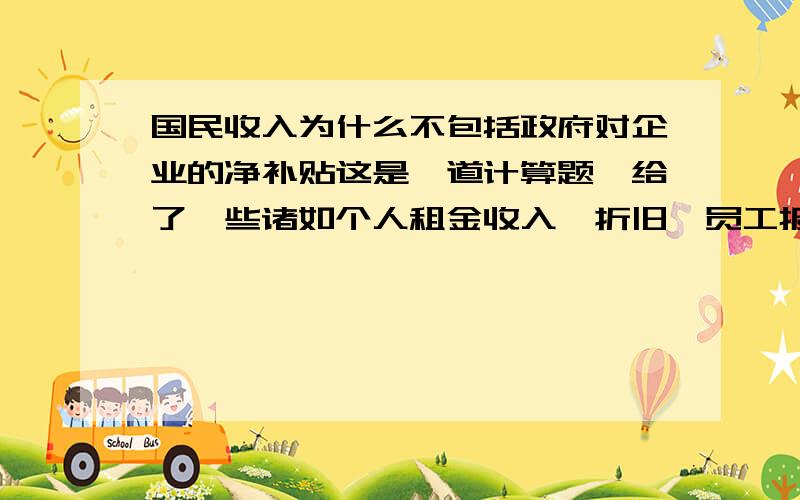 国民收入为什么不包括政府对企业的净补贴这是一道计算题,给了一些诸如个人租金收入,折旧,员工报酬,消费,企业转移支付,政府对企业的净补贴,进出口等数据,让你求GDP,国内生产净值,国民收