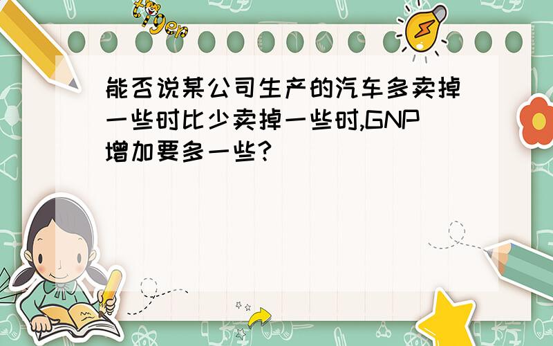 能否说某公司生产的汽车多卖掉一些时比少卖掉一些时,GNP增加要多一些?