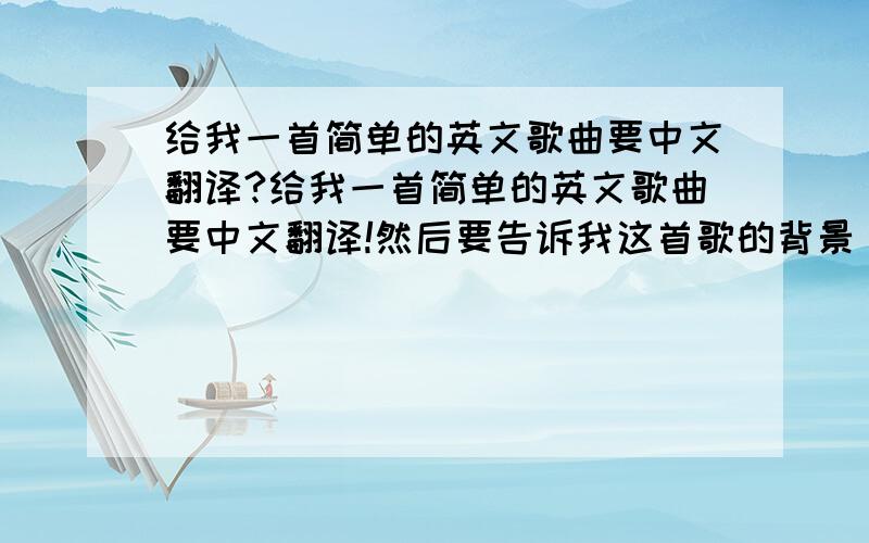 给我一首简单的英文歌曲要中文翻译?给我一首简单的英文歌曲要中文翻译!然后要告诉我这首歌的背景 可以吗?简单就好谢谢大家 这是我的暑假作业由于明天就要开学了. 拜托帮忙