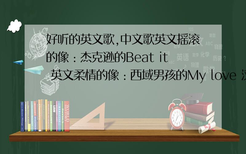 好听的英文歌,中文歌英文摇滚的像：杰克逊的Beat it 英文柔情的像：西域男孩的My love 汉语 周杰伦的不要 自己觉着好听就行 发名字