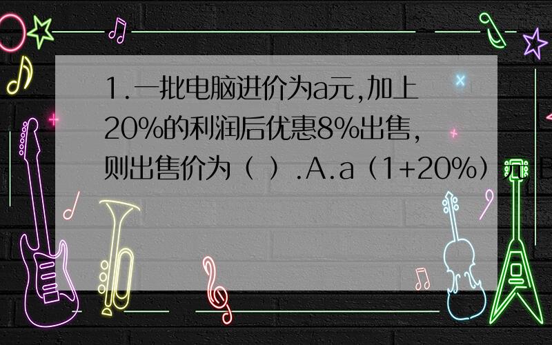 1.一批电脑进价为a元,加上20%的利润后优惠8%出售,则出售价为（ ）.A.a（1+20%）元 B.a（1+20%）8%元 C.a（1+20%）（1-8%）元 D.8%a元 2.如果从一卷粗细均匀的电线上街取1米厂的电线,称得它的质量为a