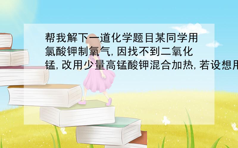 帮我解下一道化学题目某同学用氯酸钾制氧气,因找不到二氧化锰,改用少量高锰酸钾混合加热,若设想用3.48g二氧化锰较适量,设该同学制取5.12g氧气,至少需要氯酸钾多少克?急用,实在不会做,帮