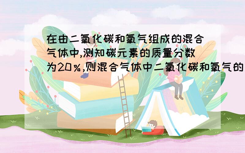 在由二氧化碳和氧气组成的混合气体中,测知碳元素的质量分数为20％,则混合气体中二氧化碳和氧气的质量比为?