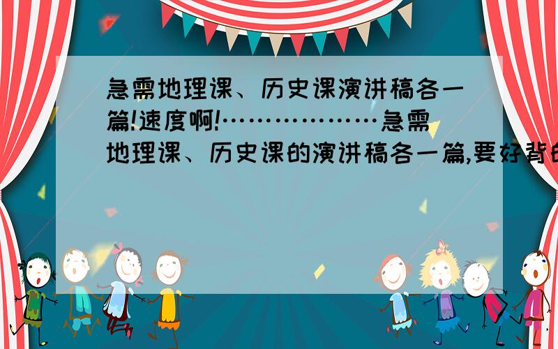 急需地理课、历史课演讲稿各一篇!速度啊!………………急需地理课、历史课的演讲稿各一篇,要好背的,两分钟内演讲完.速度!一篇多给你15分,我本来就没钱了.大家帮帮忙吧.没有什么大范围