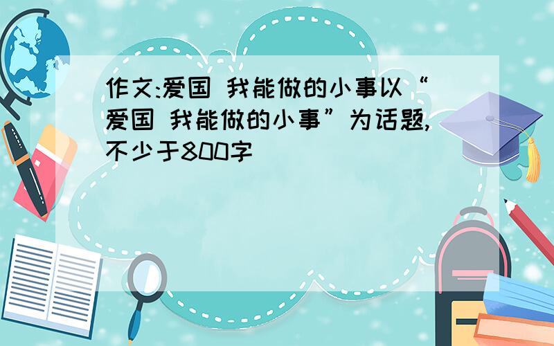 作文:爱国 我能做的小事以“爱国 我能做的小事”为话题,不少于800字