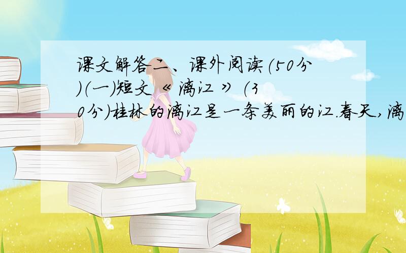 课文解答二、课外阅读(50分)（一）短文《 漓江 》（30分）桂林的漓江是一条美丽的江.春天,漓江岸边的树木又换上了新衣裳,小草也从沉睡中醒来,伸展着嫩绿的叶儿,在春风的吹拂下,正朝漓