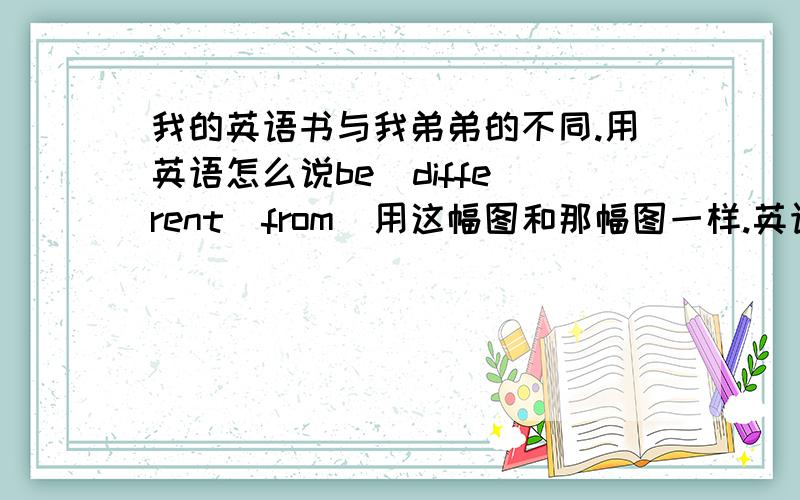 我的英语书与我弟弟的不同.用英语怎么说be  different  from  用这幅图和那幅图一样.英语怎么说.用the  same  as