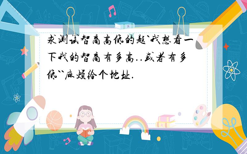 求测试智商高低的题`我想看一下我的智商有多高..或者有多低``麻烦给个地址.